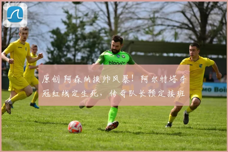 原创 阿森纳换帅风暴！阿尔特塔夺冠红线定生死，传奇队长预定接班_