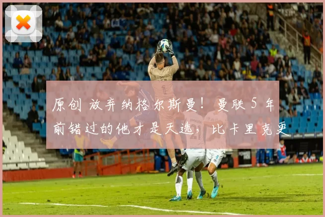 原创 放弃纳格尔斯曼！曼联 5 年前错过的他才是天选，比卡里克更强