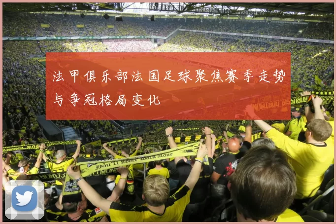 法甲俱乐部法国足球聚焦赛季走势与争冠格局变化