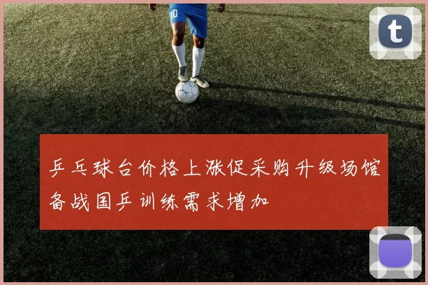 乒乓球台价格上涨促采购升级场馆备战国乒训练需求增加