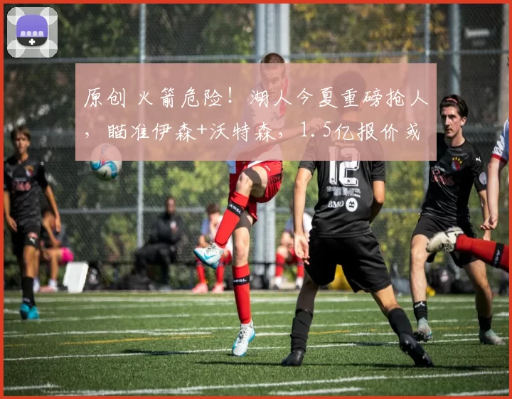 原创 火箭危险！湖人今夏重磅抢人，瞄准伊森+沃特森，1.5亿报价或成关键