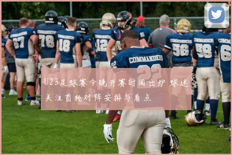 U23足球赛今晚开赛时间出炉 球迷关注首轮对阵安排与看点
