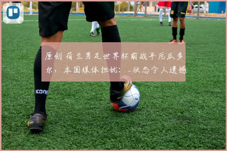 原创 荷兰男足世界杯前战平厄瓜多尔，本国媒体担忧：_状态令人遗憾_