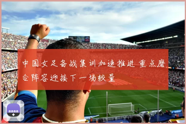 中国女足备战集训加速推进 重点磨合阵容迎接下一场较量