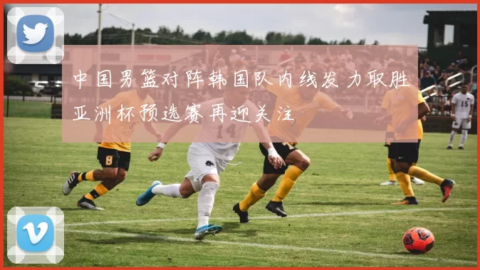 中国男篮对阵韩国队内线发力取胜亚洲杯预选赛再迎关注