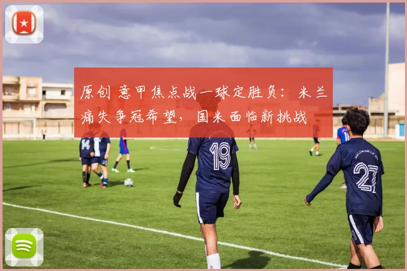 原创 意甲焦点战一球定胜负：米兰痛失争冠希望，国米面临新挑战