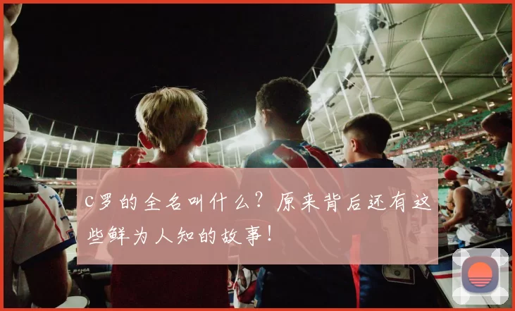 c罗的全名叫什么？原来背后还有这些鲜为人知的故事！