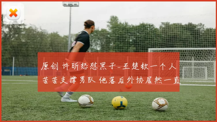 原创 许昕怒怼黑子_王楚钦一个人苦苦支撑男队 他落后外协居然一直有人希望他输!