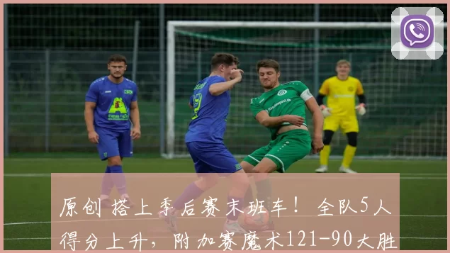 原创 搭上季后赛末班车！全队5人得分上升，附加赛魔术121-90大胜黄蜂