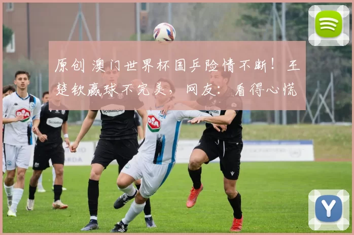 原创 澳门世界杯国乒险情不断！王楚钦赢球不完美，网友：看得心慌
