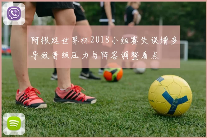 阿根廷世界杯2018小组赛失误增多导致晋级压力与阵容调整看点