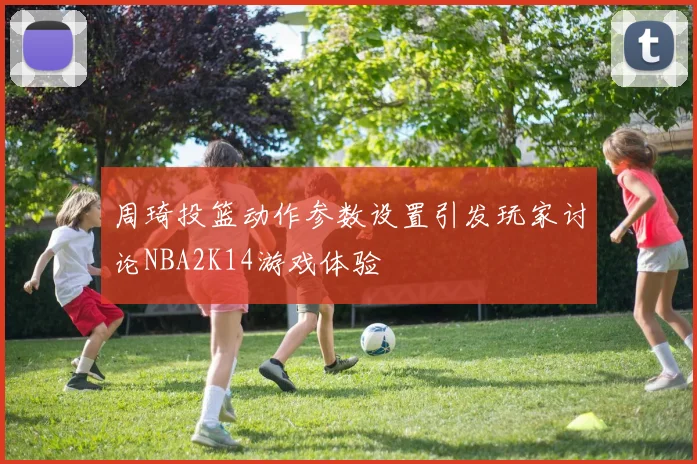 周琦投篮动作参数设置引发玩家讨论NBA2K14游戏体验