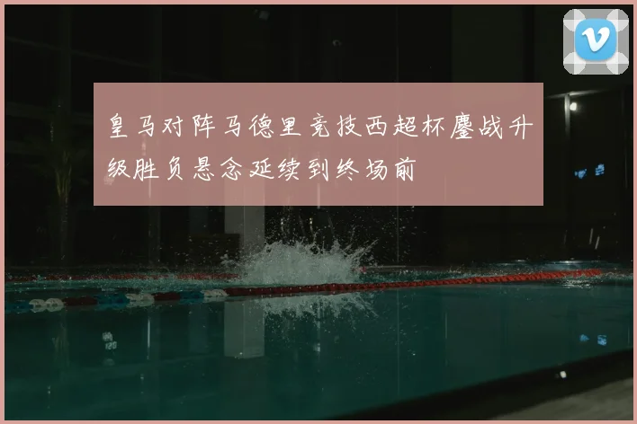 皇马对阵马德里竞技西超杯鏖战升级胜负悬念延续到终场前