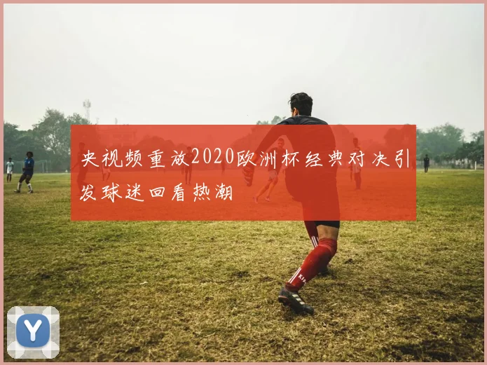 央视频重放2020欧洲杯经典对决引发球迷回看热潮