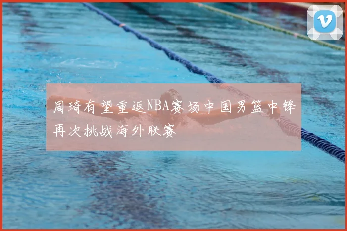 周琦有望重返NBA赛场中国男篮中锋再次挑战海外联赛