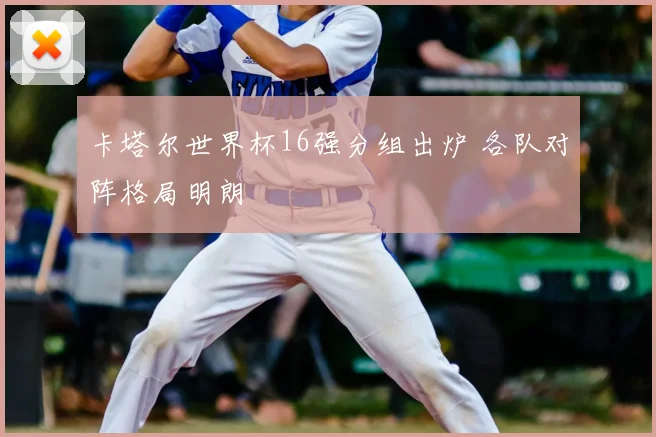 卡塔尔世界杯16强分组出炉 各队对阵格局明朗