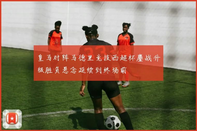 皇马对阵马德里竞技西超杯鏖战升级胜负悬念延续到终场前